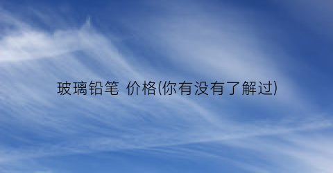 玻璃铅笔 价格(你有没有了解过)